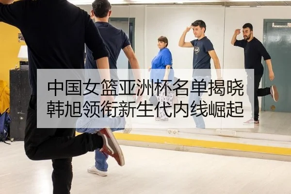 中国女篮亚洲杯名单揭晓 韩旭领衔新生代内线崛起