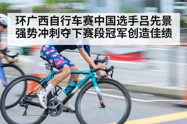 环广西自行车赛中国选手吕先景强势冲刺夺下赛段冠军创造佳绩